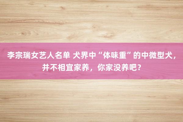 李宗瑞女艺人名单 犬界中“体味重”的中微型犬，并不相宜家养，你家没养吧？