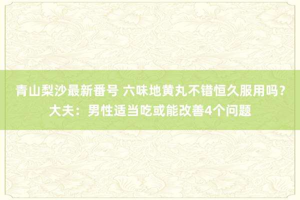 青山梨沙最新番号 六味地黄丸不错恒久服用吗？大夫：男性适当吃或能改善4个问题