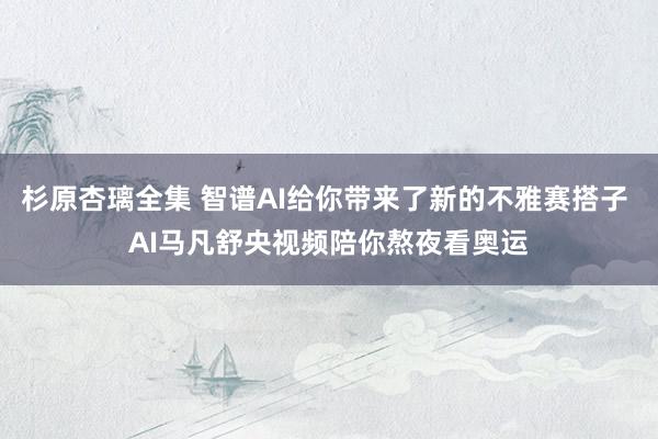 杉原杏璃全集 智谱AI给你带来了新的不雅赛搭子 AI马凡舒央视频陪你熬夜看奥运