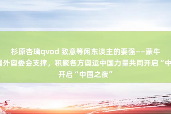 杉原杏璃qvod 致意等闲东谈主的要强——蒙牛发起、国外奥委会支撑，积聚各方奥运中国力量共同开启“中国之夜”