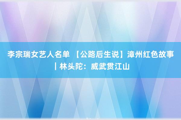 李宗瑞女艺人名单 【公路后生说】漳州红色故事｜林头陀：威武贯江山