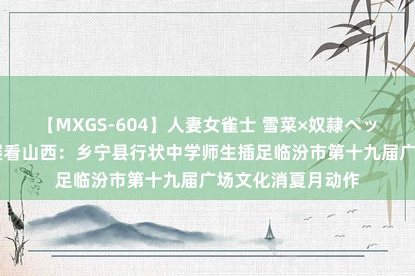 【MXGS-604】人妻女雀士 雪菜×奴隷ペット 教训高质料发展看山西：乡宁县行状中学师生插足临汾市第十九届广场文化消夏月动作