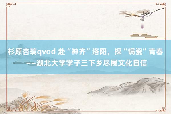 杉原杏璃qvod 赴“神齐”洛阳，探“锔瓷”青春 ——湖北大学学子三下乡尽展文化自信