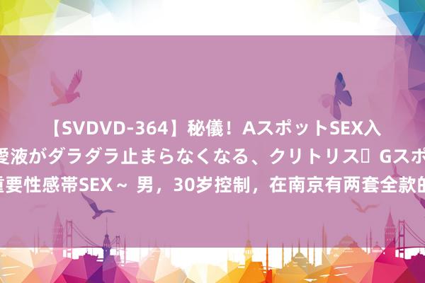 【SVDVD-364】秘儀！AスポットSEX入門 ～刺激した瞬間から愛液がダラダラ止まらなくなる、クリトリス・Gスポットに続く重要性感帯SEX～ 男，30岁控制，在南京有两套全款的屋子，父母给的，一套自住，一套出租