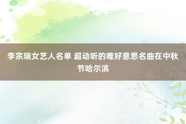 李宗瑞女艺人名单 超动听的唯好意思名曲在中秋节哈尔滨