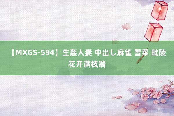 【MXGS-594】生姦人妻 中出し麻雀 雪菜 毗陵花开满枝端