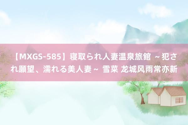 【MXGS-585】寝取られ人妻温泉旅館 ～犯され願望、濡れる美人妻～ 雪菜 龙城风雨常亦新