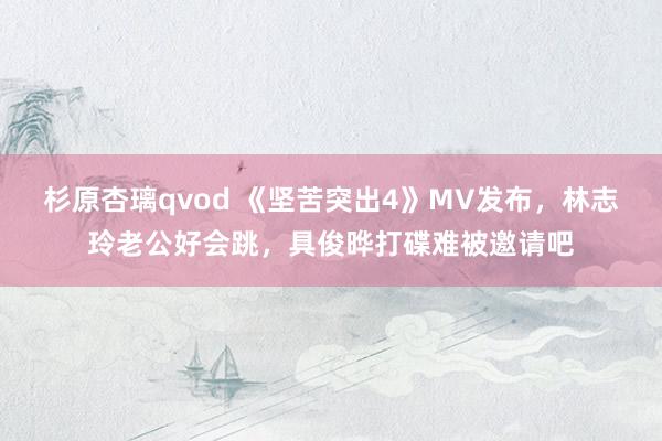 杉原杏璃qvod 《坚苦突出4》MV发布，林志玲老公好会跳，具俊晔打碟难被邀请吧