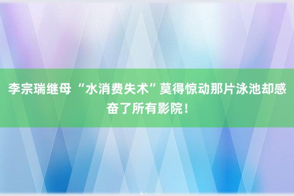 李宗瑞继母 “水消费失术”莫得惊动那片泳池却感奋了所有影院！