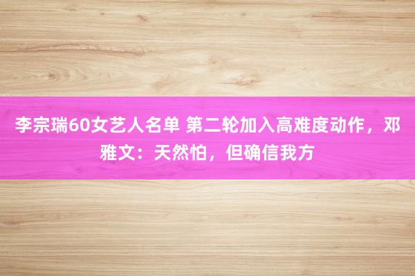 李宗瑞60女艺人名单 第二轮加入高难度动作，邓雅文：天然怕，但确信我方