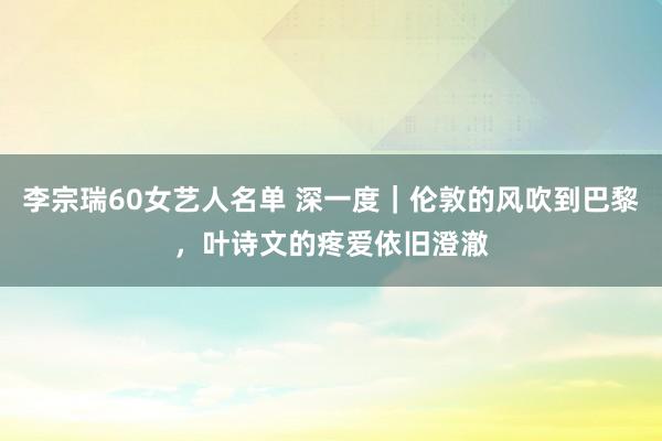 李宗瑞60女艺人名单 深一度｜伦敦的风吹到巴黎，叶诗文的疼爱依旧澄澈