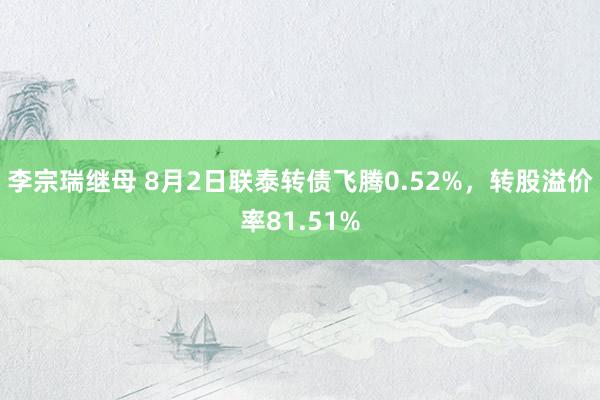 李宗瑞继母 8月2日联泰转债飞腾0.52%，转股溢价率81.51%