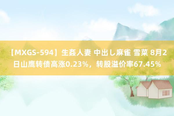 【MXGS-594】生姦人妻 中出し麻雀 雪菜 8月2日山鹰转债高涨0.23%，转股溢价率67.45%