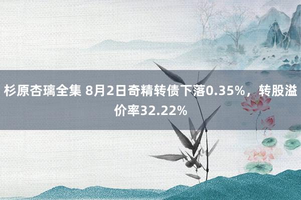 杉原杏璃全集 8月2日奇精转债下落0.35%，转股溢价率32.22%