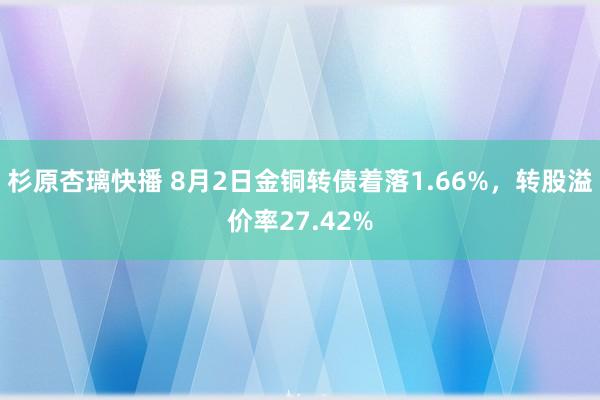 杉原杏璃快播 8月2日金铜转债着落1.66%，转股溢价率27.42%