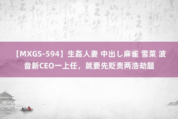 【MXGS-594】生姦人妻 中出し麻雀 雪菜 波音新CEO一上任，就要先贬责两浩劫题