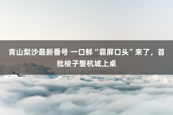 青山梨沙最新番号 一口鲜“霸屏口头”来了，首批梭子蟹杭城上桌