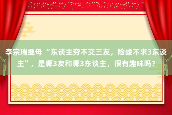 李宗瑞继母 “东谈主穷不交三友，险峻不求3东谈主”，是哪3友和哪3东谈主，很有趣味吗？