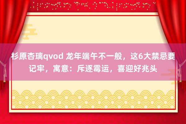 杉原杏璃qvod 龙年端午不一般，这6大禁忌要记牢，寓意：斥逐霉运，喜迎好兆头