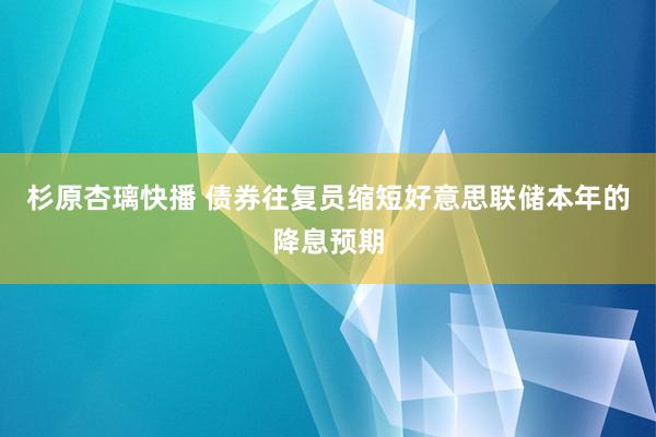 杉原杏璃快播 债券往复员缩短好意思联储本年的降息预期