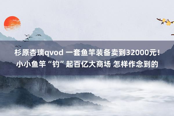 杉原杏璃qvod 一套鱼竿装备卖到32000元！小小鱼竿“钓”起百亿大商场 怎样作念到的