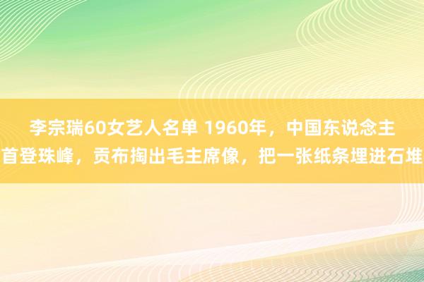 李宗瑞60女艺人名单 1960年，中国东说念主首登珠峰，贡布掏出毛主席像，把一张纸条埋进石堆