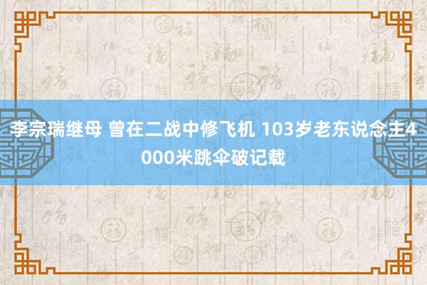 李宗瑞继母 曾在二战中修飞机 103岁老东说念主4000米跳伞破记载