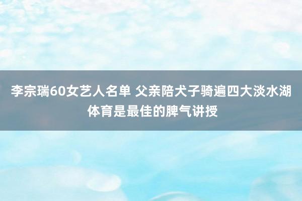 李宗瑞60女艺人名单 父亲陪犬子骑遍四大淡水湖 体育是最佳的脾气讲授