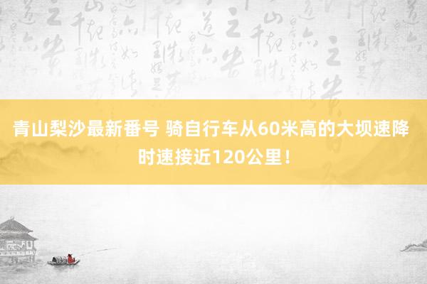 青山梨沙最新番号 骑自行车从60米高的大坝速降 时速接近120公里！