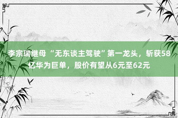 李宗瑞继母 “无东谈主驾驶”第一龙头，斩获58亿华为巨单，股价有望从6元至62元