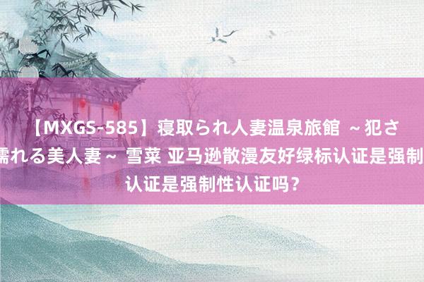 【MXGS-585】寝取られ人妻温泉旅館 ～犯され願望、濡れる美人妻～ 雪菜 亚马逊散漫友好绿标认证是强制性认证吗？