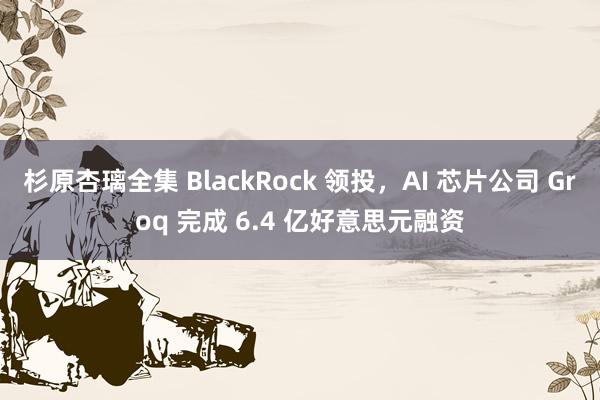 杉原杏璃全集 BlackRock 领投，AI 芯片公司 Groq 完成 6.4 亿好意思元融资