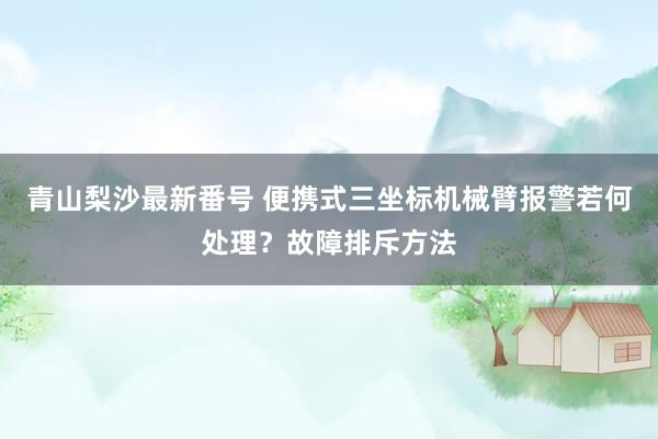 青山梨沙最新番号 便携式三坐标机械臂报警若何处理？故障排斥方法