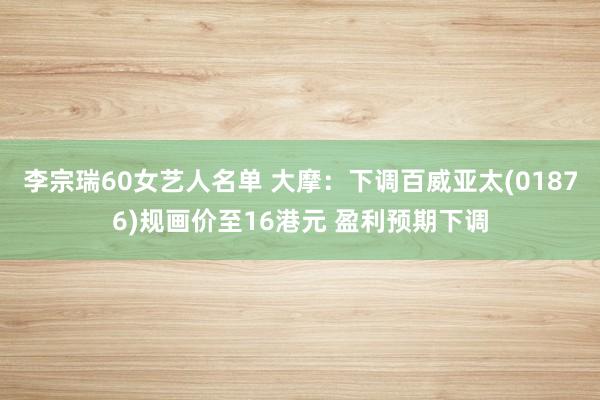 李宗瑞60女艺人名单 大摩：下调百威亚太(01876)规画价至16港元 盈利预期下调