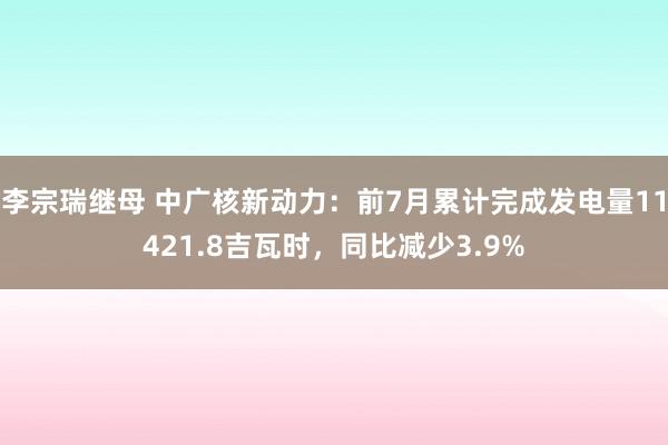 李宗瑞继母 中广核新动力：前7月累计完成发电量11421.8吉瓦时，同比减少3.9%