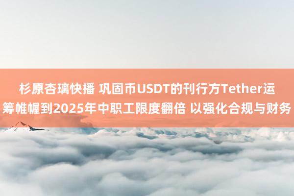 杉原杏璃快播 巩固币USDT的刊行方Tether运筹帷幄到2025年中职工限度翻倍 以强化合规与财务