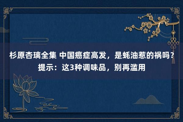 杉原杏璃全集 中国癌症高发，是蚝油惹的祸吗？提示：这3种调味品，别再滥用