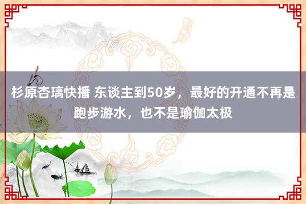 杉原杏璃快播 东谈主到50岁，最好的开通不再是跑步游水，也不是瑜伽太极