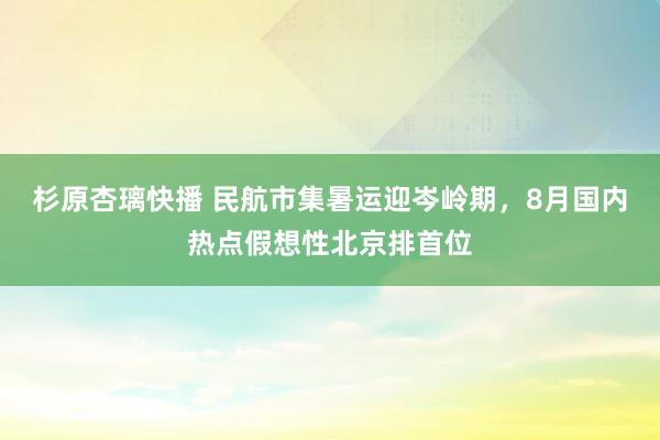 杉原杏璃快播 民航市集暑运迎岑岭期，8月国内热点假想性北京排首位