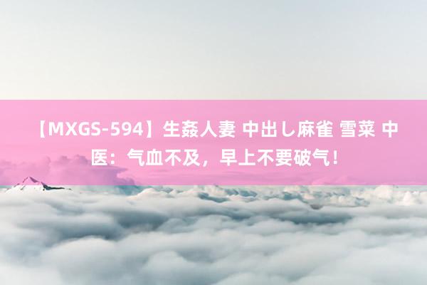 【MXGS-594】生姦人妻 中出し麻雀 雪菜 中医：气血不及，早上不要破气！