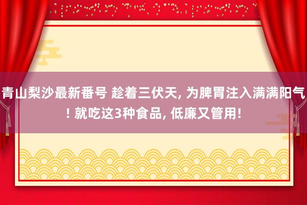 青山梨沙最新番号 趁着三伏天， 为脾胃注入满满阳气! 就吃这3种食品， 低廉又管用!