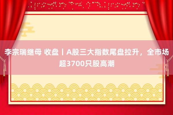 李宗瑞继母 收盘丨A股三大指数尾盘拉升，全市场超3700只股高潮