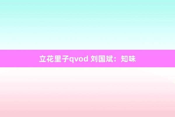 立花里子qvod 刘国斌：知味