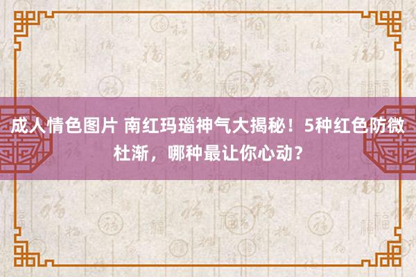 成人情色图片 南红玛瑙神气大揭秘！5种红色防微杜渐，哪种最让你心动？