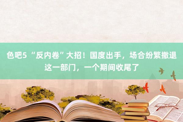 色吧5 “反内卷”大招！国度出手，场合纷繁撤退这一部门，一个期间收尾了