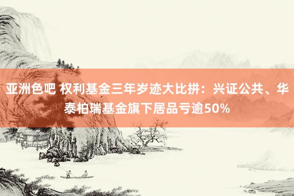 亚洲色吧 权利基金三年岁迹大比拼：兴证公共、华泰柏瑞基金旗下居品亏逾50%