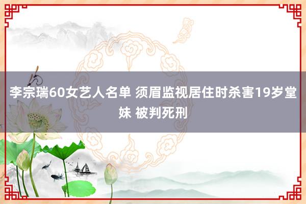 李宗瑞60女艺人名单 须眉监视居住时杀害19岁堂妹 被判死刑