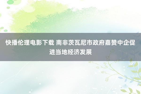 快播伦理电影下载 南非茨瓦尼市政府嘉赞中企促进当地经济发展