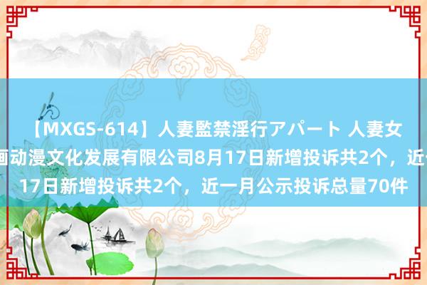 【MXGS-614】人妻監禁淫行アパート 人妻女雀士 雪菜 广州中教原画动漫文化发展有限公司8月17日新增投诉共2个，近一月公示投诉总量70件