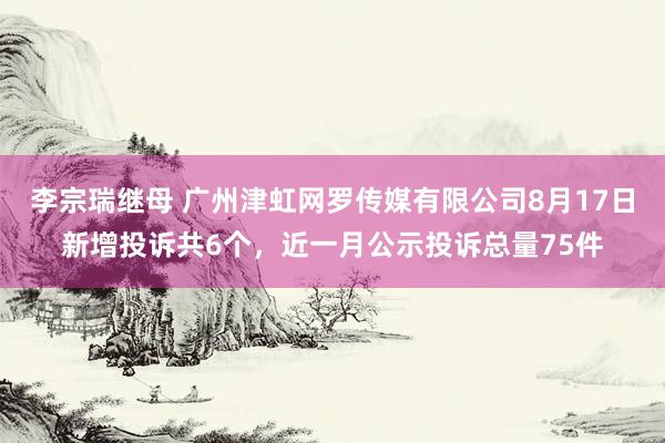 李宗瑞继母 广州津虹网罗传媒有限公司8月17日新增投诉共6个，近一月公示投诉总量75件